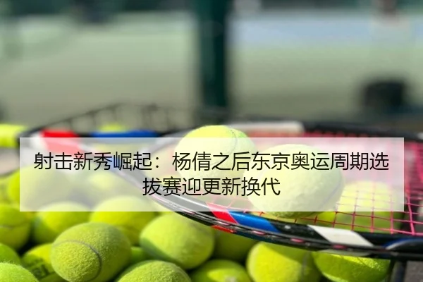 射击新秀崛起：杨倩之后东京奥运周期选拔赛迎更新换代